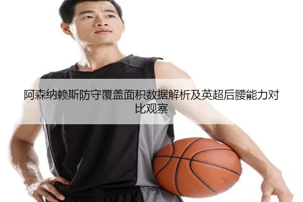 阿森纳赖斯防守覆盖面积数据解析及英超后腰能力对比观察